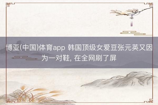 博亚(中国)体育app 韩国顶级女爱豆张元英又因为一对鞋， 在全网刷了屏