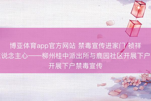博亚体育app官方网站 禁毒宣传进家门 祯祥看管入东说念主心——柳州桂中派出所与鹿园社区开展下户禁毒宣传