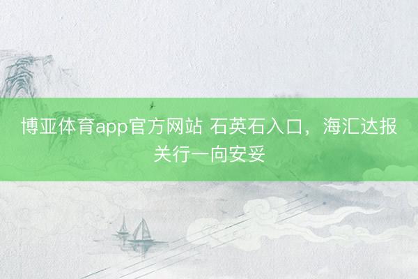 博亚体育app官方网站 石英石入口，海汇达报关行一向安妥