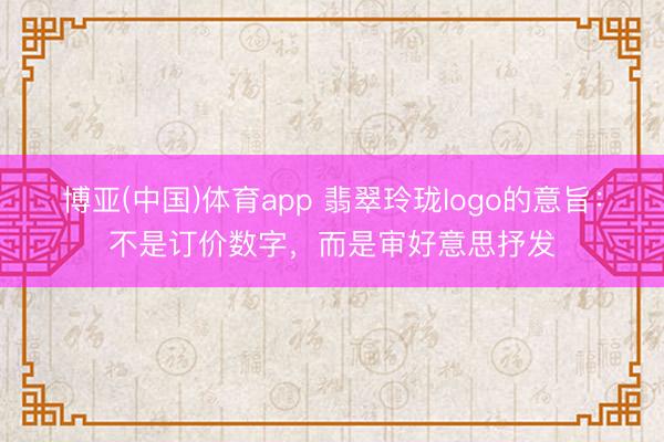 博亚(中国)体育app 翡翠玲珑logo的意旨：不是订价数字，而是审好意思抒发