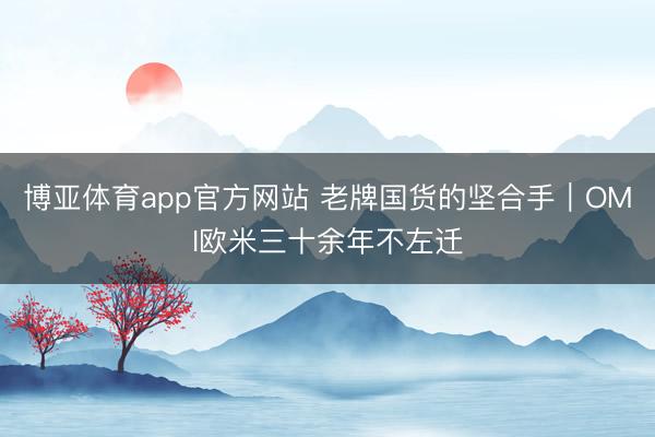 博亚体育app官方网站 老牌国货的坚合手｜OMI欧米三十余年不左迁