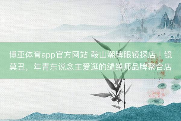 博亚体育app官方网站 鞍山潮牌眼镜探店｜镜莫丑，年青东说念主爱逛的缱绻师品牌聚合店