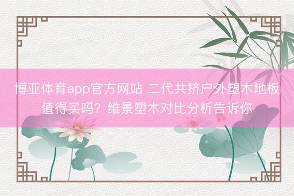 博亚体育app官方网站 二代共挤户外塑木地板值得买吗？维景塑木对比分析告诉你