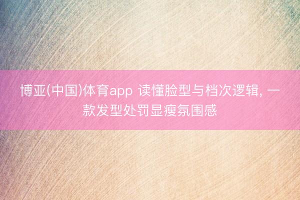 博亚(中国)体育app 读懂脸型与档次逻辑， 一款发型处罚显瘦氛围感