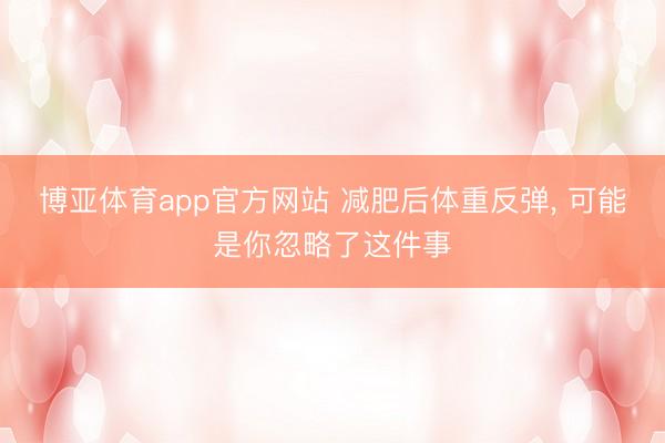 博亚体育app官方网站 减肥后体重反弹， 可能是你忽略了这件事
