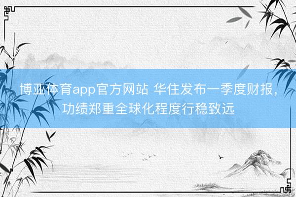 博亚体育app官方网站 华住发布一季度财报，功绩郑重全球化程度行稳致远