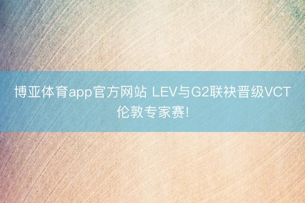 博亚体育app官方网站 LEV与G2联袂晋级VCT伦敦专家赛!