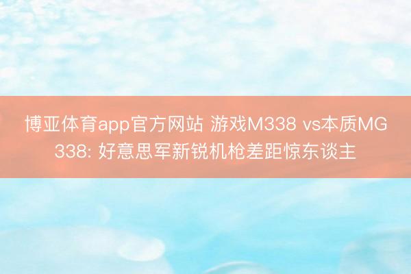 博亚体育app官方网站 游戏M338 vs本质MG338: 好意思军新锐机枪差距惊东谈主