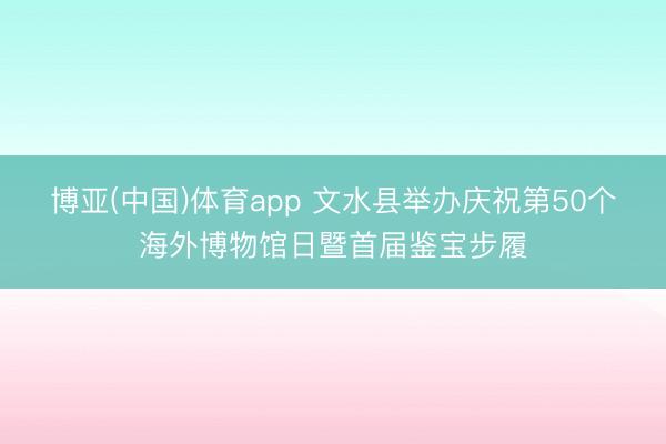 博亚(中国)体育app 文水县举办庆祝第50个海外博物馆日暨首届鉴宝步履