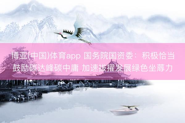 博亚(中国)体育app 国务院国资委：积极恰当鼓励碳达峰碳中庸 加速拔擢发展绿色坐蓐力