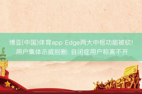 博亚(中国)体育app Edge两大中枢功能被砍! 用户集体示威别删: 自闭症用户称离不开