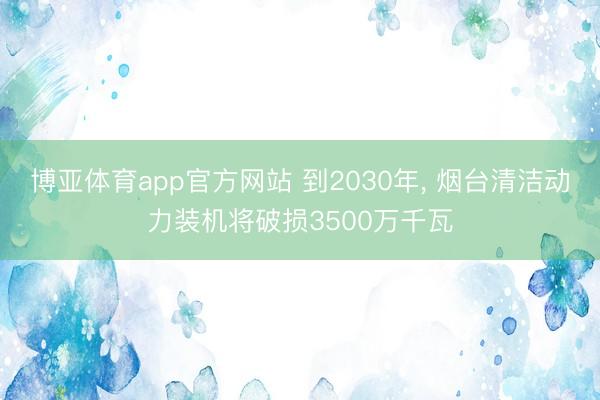 博亚体育app官方网站 到2030年, 烟台清洁动力装机将破损3500万千瓦
