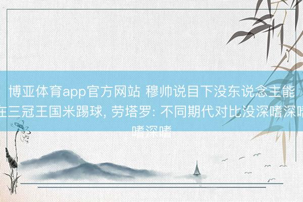 博亚体育app官方网站 穆帅说目下没东说念主能在三冠王国米踢球， 劳塔罗: 不同期代对比没深嗜深嗜