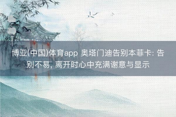 博亚(中国)体育app 奥塔门迪告别本菲卡: 告别不易， 离开时心中充满谢意与显示