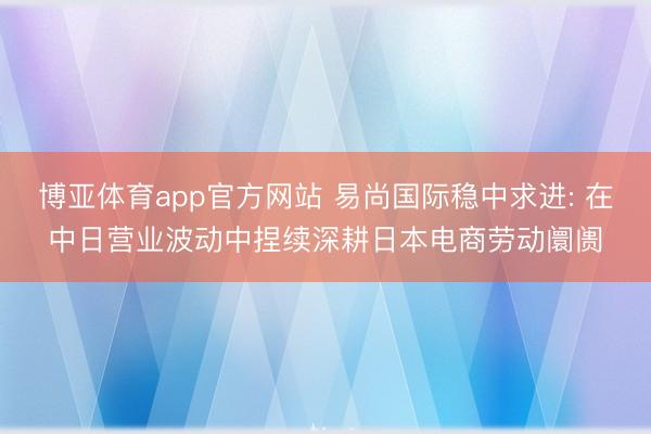 博亚体育app官方网站 易尚国际稳中求进: 在中日营业波动中捏续深耕日本电商劳动阛阓