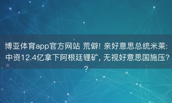 博亚体育app官方网站 荒僻! 亲好意思总统米莱: 中资12.4亿拿下阿根廷锂矿， 无视好意思国施压?
