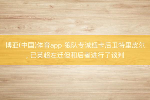 博亚(中国)体育app 狼队专诚纽卡后卫特里皮尔， 已英超左迁但和后者进行了谈判