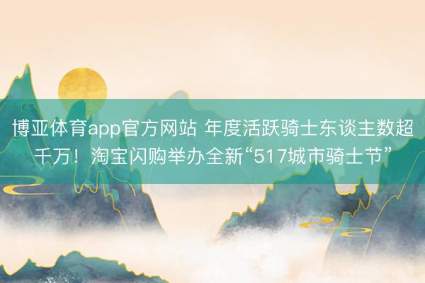 博亚体育app官方网站 年度活跃骑士东谈主数超千万！淘宝闪购举办全新“517城市骑士节”