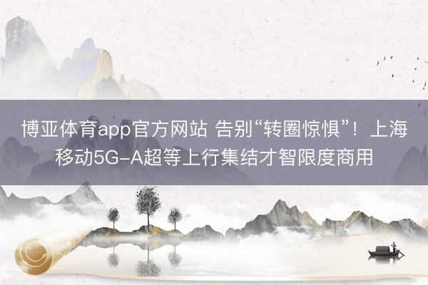 博亚体育app官方网站 告别“转圈惊惧”！上海移动5G-A超等上行集结才智限度商用