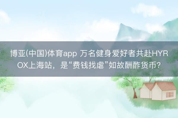 博亚(中国)体育app 万名健身爱好者共赴HYROX上海站，是“费钱找虐”如故酬酢货币？