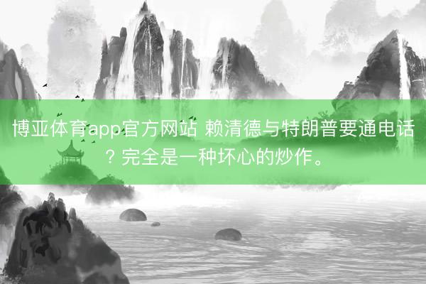博亚体育app官方网站 赖清德与特朗普要通电话? 完全是一种坏心的炒作。