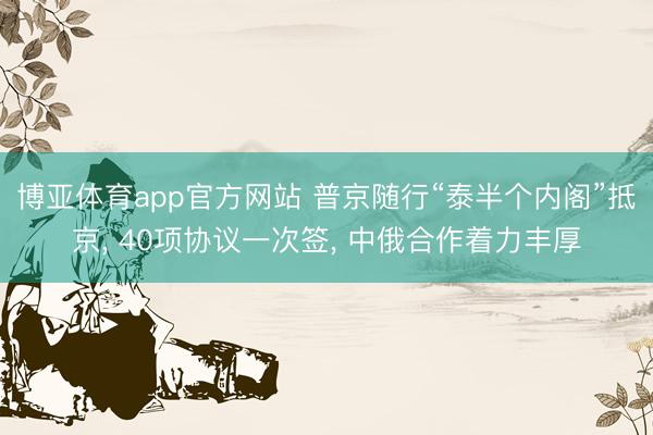 博亚体育app官方网站 普京随行“泰半个内阁”抵京， 40项协议一次签， 中俄合作着力丰厚