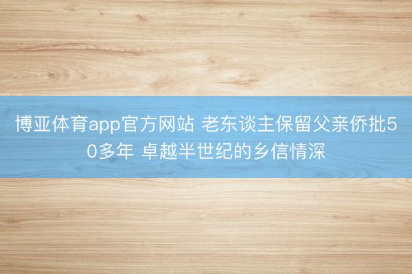 博亚体育app官方网站 老东谈主保留父亲侨批50多年 卓越半世纪的乡信情深