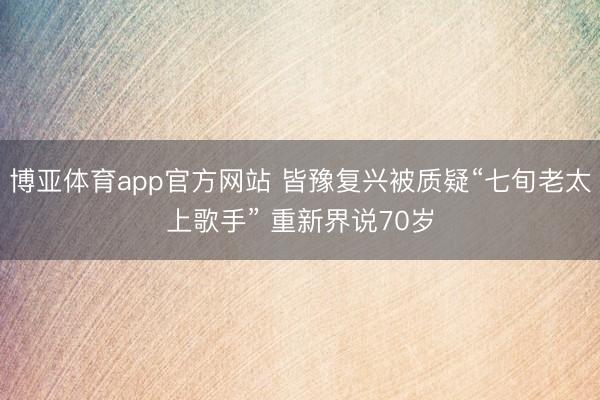 博亚体育app官方网站 皆豫复兴被质疑“七旬老太上歌手” 重新界说70岁