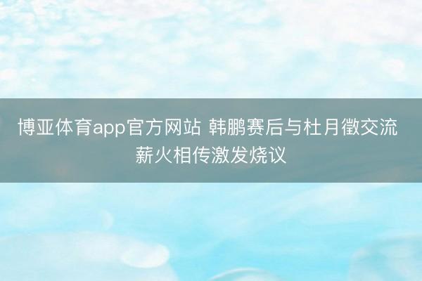 博亚体育app官方网站 韩鹏赛后与杜月徵交流 薪火相传激发烧议