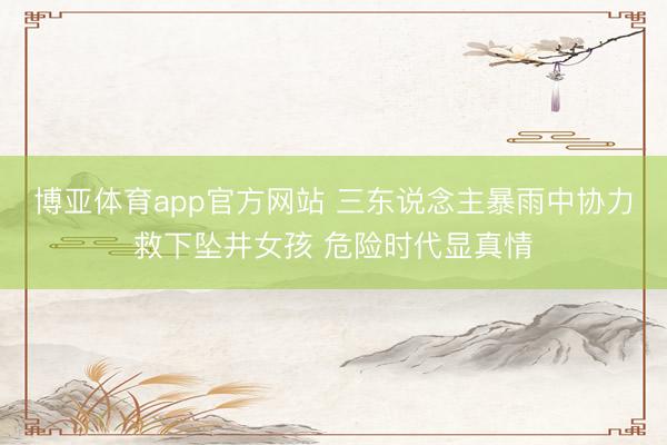 博亚体育app官方网站 三东说念主暴雨中协力救下坠井女孩 危险时代显真情