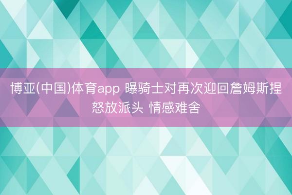 博亚(中国)体育app 曝骑士对再次迎回詹姆斯捏怒放派头 情感难舍