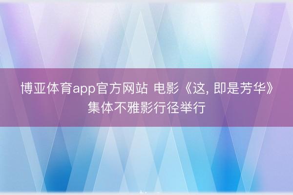 博亚体育app官方网站 电影《这, 即是芳华》集体不雅影行径