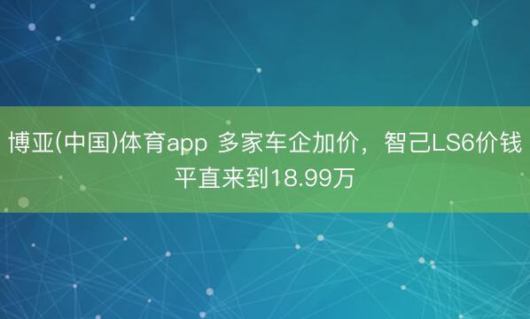 博亚(中国)体育app 多家车企加价，智己LS6价钱平直来到18.99万
