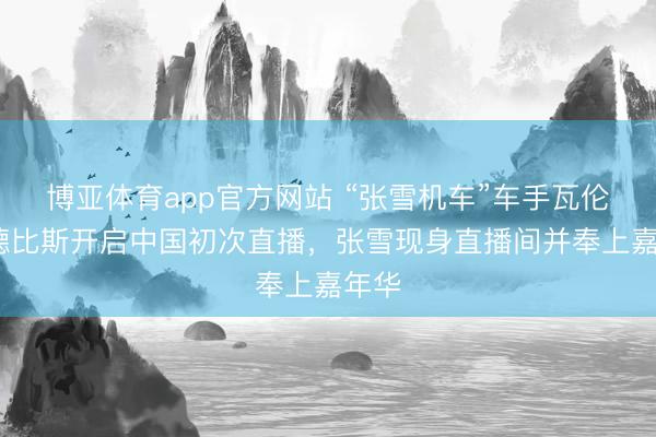 博亚体育app官方网站 “张雪机车”车手瓦伦丁·德比斯开启中国初次直播，张雪现身直播间并奉上嘉年华