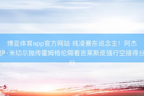 博亚体育app官方网站 纯凌暴东说念主！阿杰伊·米切尔抛传霍姆格伦隔着吉莱斯皮强行空接得分