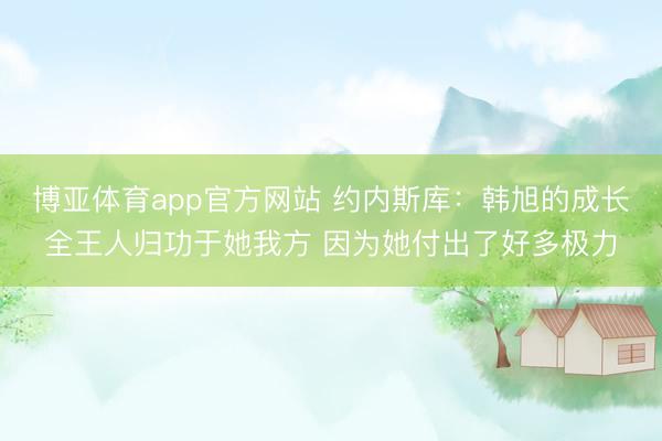 博亚体育app官方网站 约内斯库：韩旭的成长全王人归功于她我方 因为她付出了好多极力