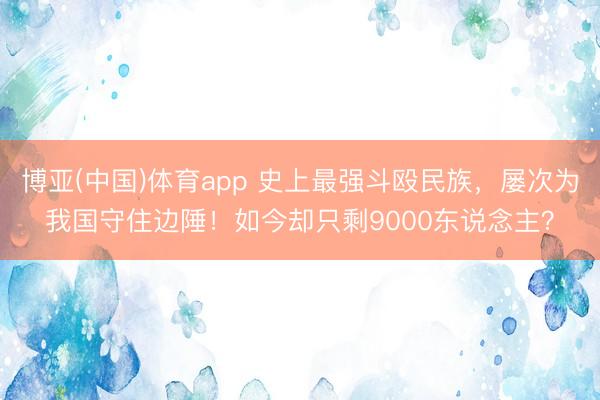 博亚(中国)体育app 史上最强斗殴民族,屡次为我国守住边陲!如今却只剩9000东说念主?