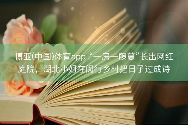 博亚(中国)体育app “一房一藤蔓”长出网红庭院，湖北小姐在闵行乡村把日子过成诗