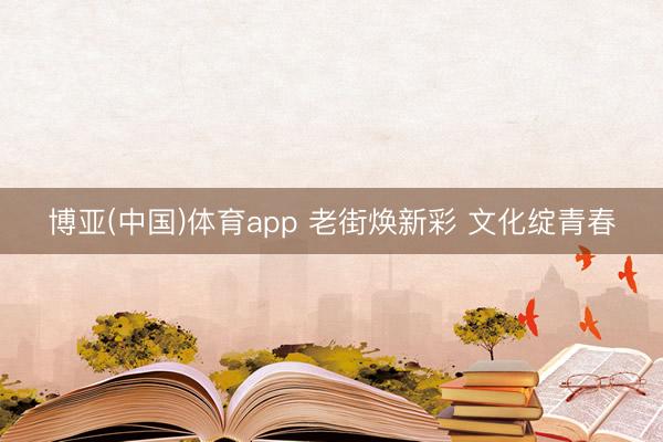 博亚(中国)体育app 老街焕新彩 文化绽青春