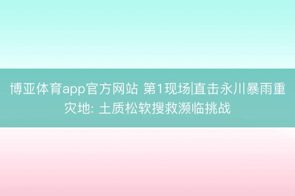 博亚体育app官方网站 第1现场|直击永川暴雨重灾地: 土质松软搜救濒临挑战