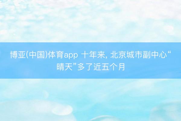 博亚(中国)体育app 十年来， 北京城市副中心“晴天”多了近五个月