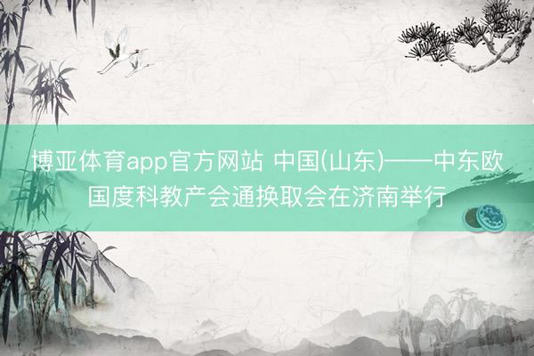 博亚体育app官方网站 中国(山东)——中东欧国度科教产会通换取会在济南举行
