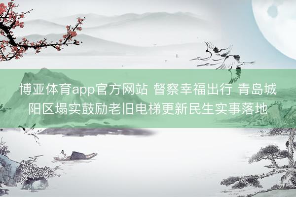 博亚体育app官方网站 督察幸福出行 青岛城阳区塌实鼓励老旧电梯更新民生实事落地