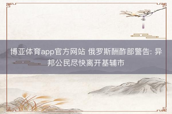 博亚体育app官方网站 俄罗斯酬酢部警告: 异邦公民尽快离开基辅市