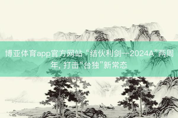 博亚体育app官方网站 “结伙利剑—2024A”两周年， 打击“台独”新常态