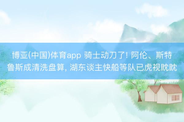 博亚(中国)体育app 骑士动刀了! 阿伦、斯特鲁斯成清洗盘算， 湖东谈主快船等队已虎视眈眈