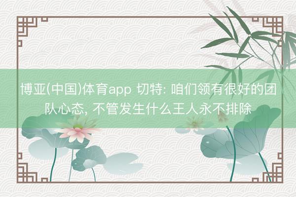 博亚(中国)体育app 切特: 咱们领有很好的团队心态， 不管发生什么王人永不排除