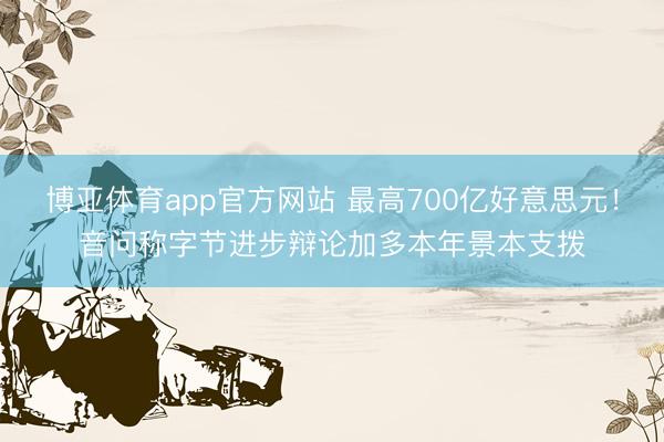 博亚体育app官方网站 最高700亿好意思元！音问称字节进步辩论加多本年景本支拨