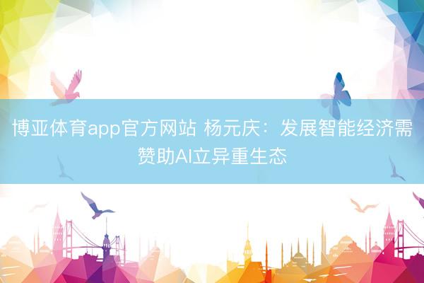 博亚体育app官方网站 杨元庆：发展智能经济需赞助AI立异重生态