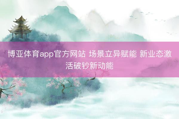 博亚体育app官方网站 场景立异赋能 新业态激活破钞新动能